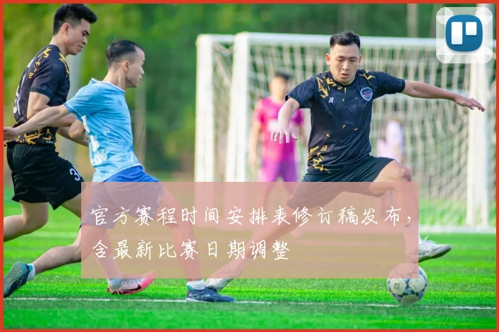 官方赛程时间安排表修订稿发布，含最新比赛日期调整